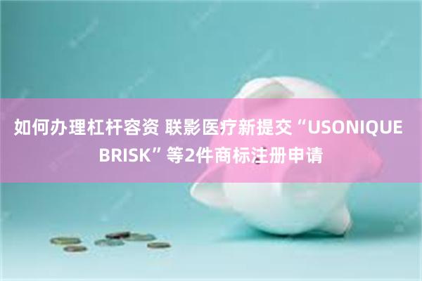 如何办理杠杆容资 联影医疗新提交“USONIQUE BRISK”等2件商标注册申请