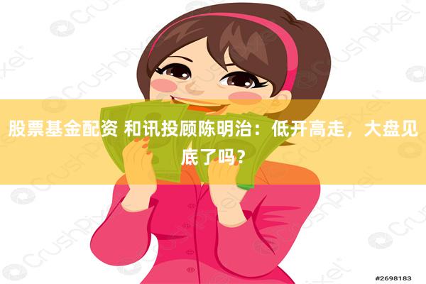 股票基金配资 和讯投顾陈明治：低开高走，大盘见底了吗？