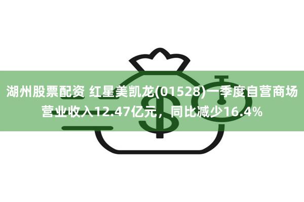 湖州股票配资 红星美凯龙(01528)一季度自营商场营业收入12.47亿元，同比减少16.4%