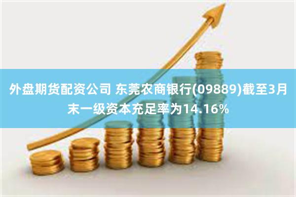 外盘期货配资公司 东莞农商银行(09889)截至3月末一级资本充足率为14.16%