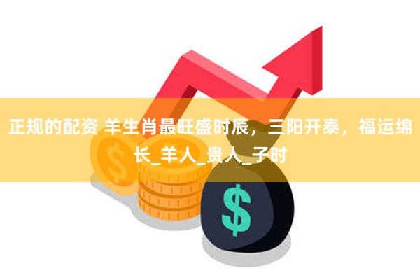 正规的配资 羊生肖最旺盛时辰，三阳开泰，福运绵长_羊人_贵人_子时