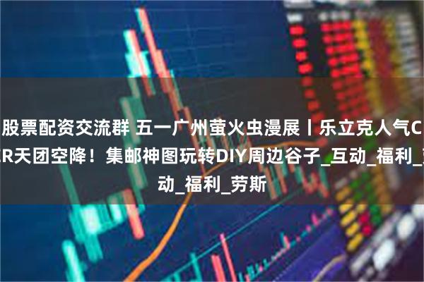 股票配资交流群 五一广州萤火虫漫展丨乐立克人气COSER天团空降！集邮神图玩转DIY周边谷子_互动_福利_劳斯