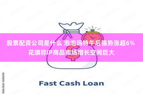 股票配资公司是什么 泡泡玛特午后强势涨超6% 花旗称IP商品市场增长空间巨大
