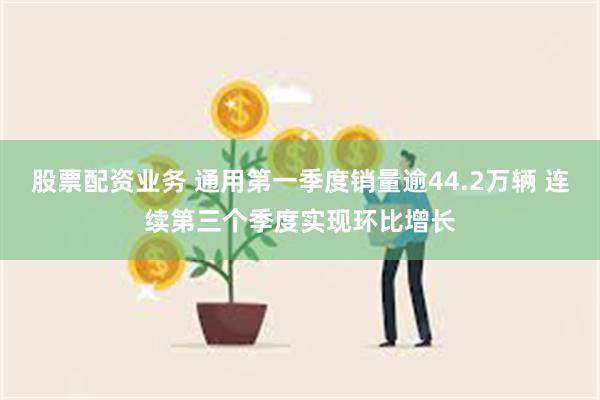 股票配资业务 通用第一季度销量逾44.2万辆 连续第三个季度实现环比增长