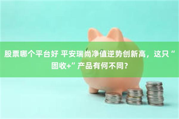 股票哪个平台好 平安瑞尚净值逆势创新高，这只“固收+”产品有何不同？