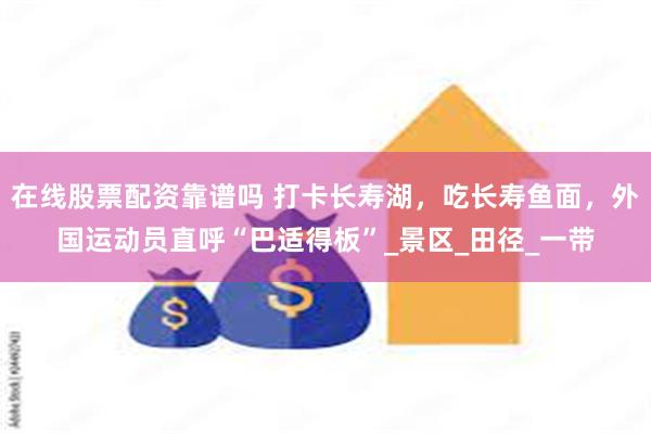 在线股票配资靠谱吗 打卡长寿湖，吃长寿鱼面，外国运动员直呼“巴适得板”_景区_田径_一带