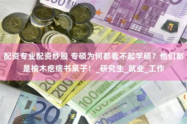 配资专业配资炒股 专硕为何都看不起学硕？他们都是榆木疙瘩书呆子！_研究生_就业_工作