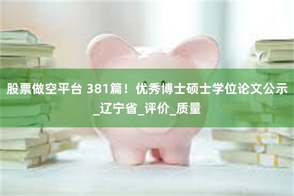 股票做空平台 381篇！优秀博士硕士学位论文公示_辽宁省_评价_质量