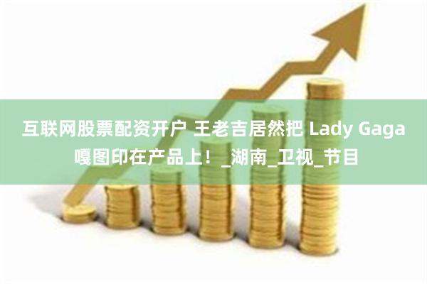 互联网股票配资开户 王老吉居然把 Lady Gaga 嘎图印在产品上！_湖南_卫视_节目
