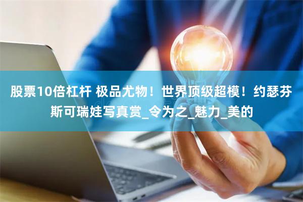 股票10倍杠杆 极品尤物！世界顶级超模！约瑟芬斯可瑞娃写真赏_令为之_魅力_美的