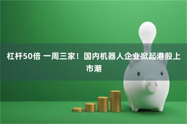 杠杆50倍 一周三家！国内机器人企业掀起港股上市潮