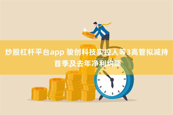 炒股杠杆平台app 骏创科技实控人等3高管拟减持 首季及去年净利均降