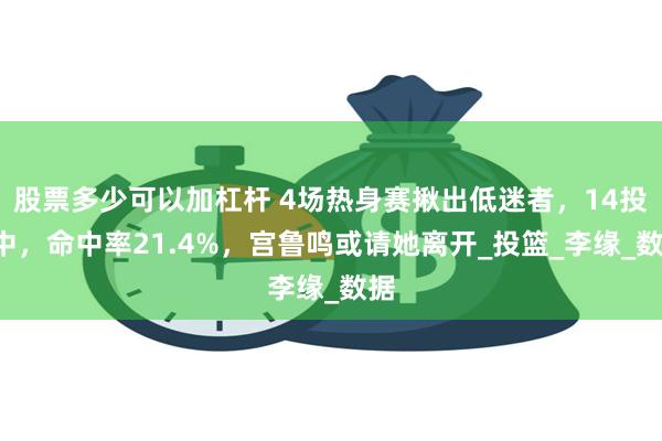 股票多少可以加杠杆 4场热身赛揪出低迷者，14投3中，命中率21.4%，宫鲁鸣或请她离开_投篮_李缘_数据