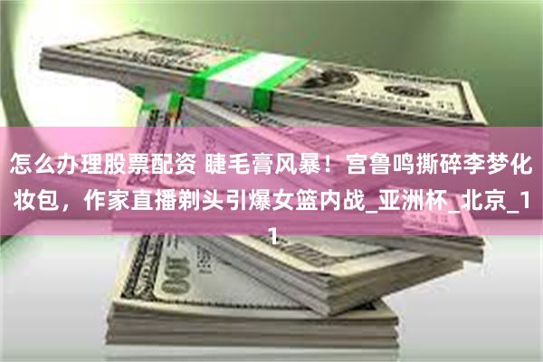 怎么办理股票配资 睫毛膏风暴！宫鲁鸣撕碎李梦化妆包，作家直播剃头引爆女篮内战_亚洲杯_北京_1