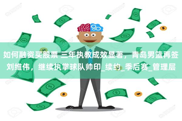 如何融资买股票 三年执教成效显著，青岛男篮再签刘维伟，继续执掌球队帅印_续约_季后赛_管理层