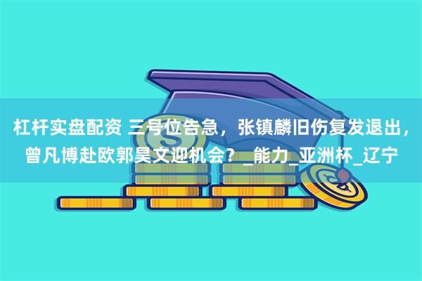 杠杆实盘配资 三号位告急，张镇麟旧伤复发退出，曾凡博赴欧郭昊文迎机会？_能力_亚洲杯_辽宁