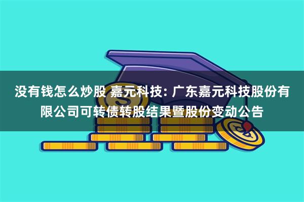 没有钱怎么炒股 嘉元科技: 广东嘉元科技股份有限公司可转债转股结果暨股份变动公告