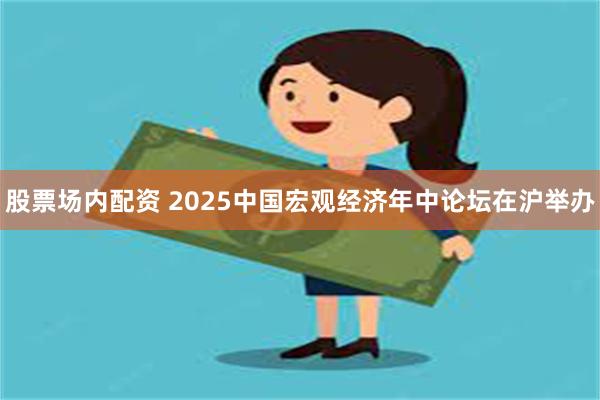 股票场内配资 2025中国宏观经济年中论坛在沪举办