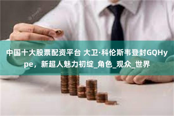 中国十大股票配资平台 大卫·科伦斯韦登封GQHype，新超人魅力初绽_角色_观众_世界