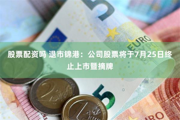 股票配资吗 退市锦港：公司股票将于7月25日终止上市暨摘牌