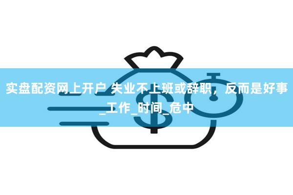 实盘配资网上开户 失业不上班或辞职，反而是好事_工作_时间_危中
