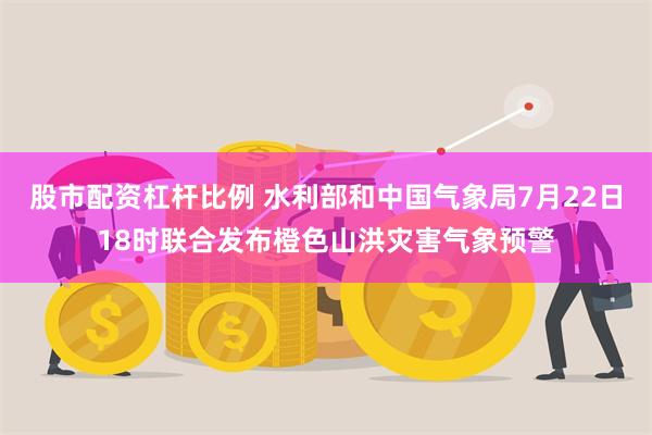 股市配资杠杆比例 水利部和中国气象局7月22日18时联合发布橙色山洪灾害气象预警