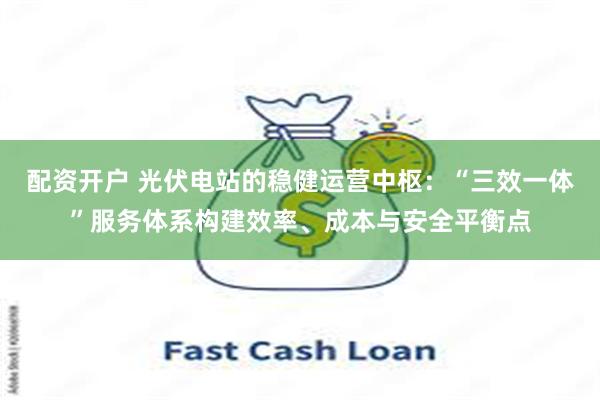 配资开户 光伏电站的稳健运营中枢：“三效一体”服务体系构建效率、成本与安全平衡点