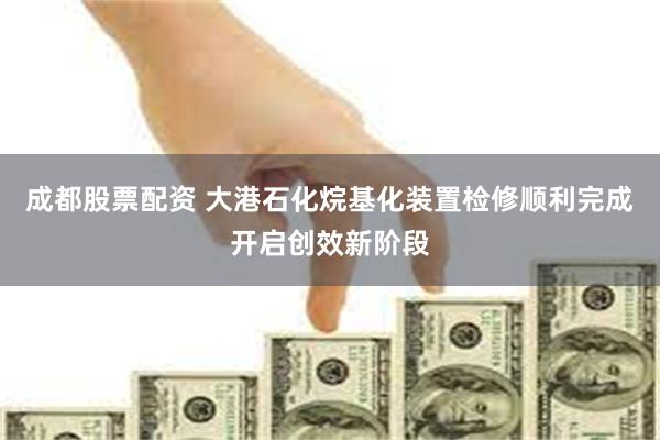 成都股票配资 大港石化烷基化装置检修顺利完成开启创效新阶段