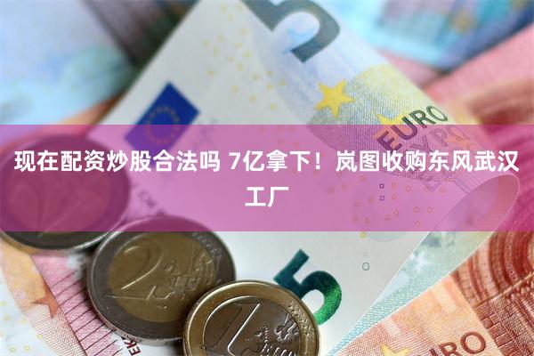 现在配资炒股合法吗 7亿拿下！岚图收购东风武汉工厂