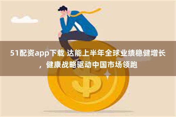 51配资app下载 达能上半年全球业绩稳健增长，健康战略驱动中国市场领跑