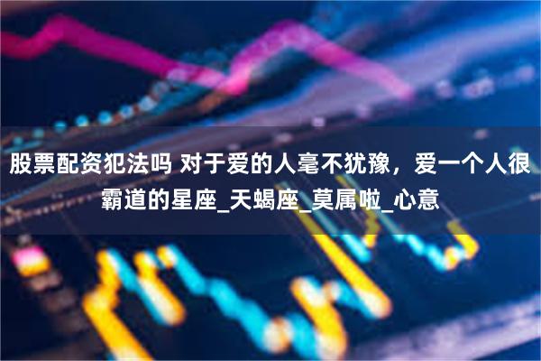 股票配资犯法吗 对于爱的人毫不犹豫，爱一个人很霸道的星座_天蝎座_莫属啦_心意