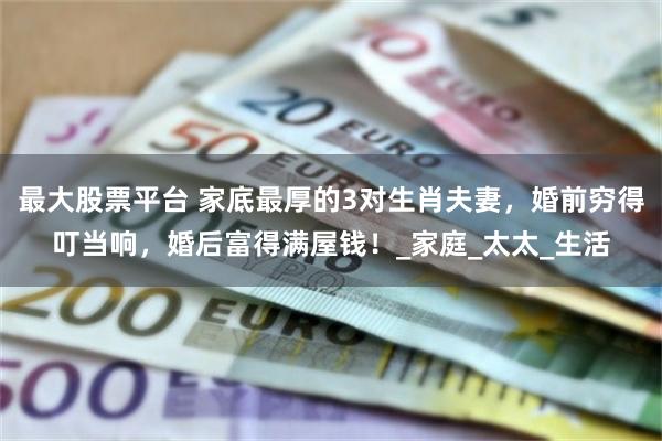 最大股票平台 家底最厚的3对生肖夫妻，婚前穷得叮当响，婚后富得满屋钱！_家庭_太太_生活