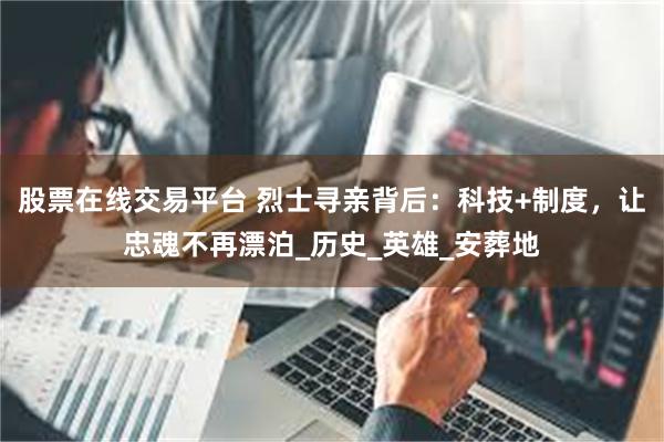 股票在线交易平台 烈士寻亲背后：科技+制度，让忠魂不再漂泊_历史_英雄_安葬地