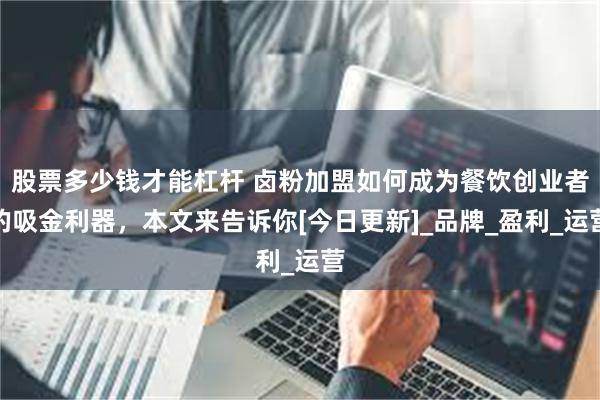 股票多少钱才能杠杆 卤粉加盟如何成为餐饮创业者的吸金利器，本文来告诉你[今日更新]_品牌_盈利_运营