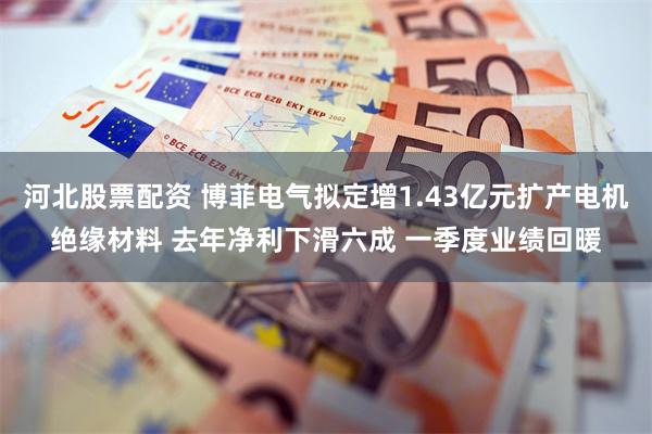 河北股票配资 博菲电气拟定增1.43亿元扩产电机绝缘材料 去年净利下滑六成 一季度业绩回暖