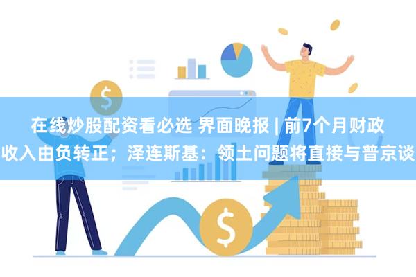 在线炒股配资看必选 界面晚报 | 前7个月财政收入由负转正；泽连斯基：领土问题将直接与普京谈