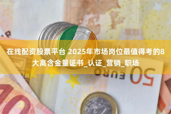 在线配资股票平台 2025年市场岗位最值得考的8大高含金量证书_认证_营销_职场
