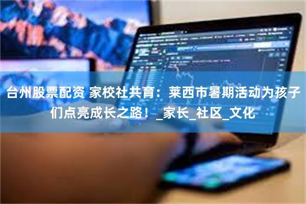 台州股票配资 家校社共育：莱西市暑期活动为孩子们点亮成长之路！_家长_社区_文化
