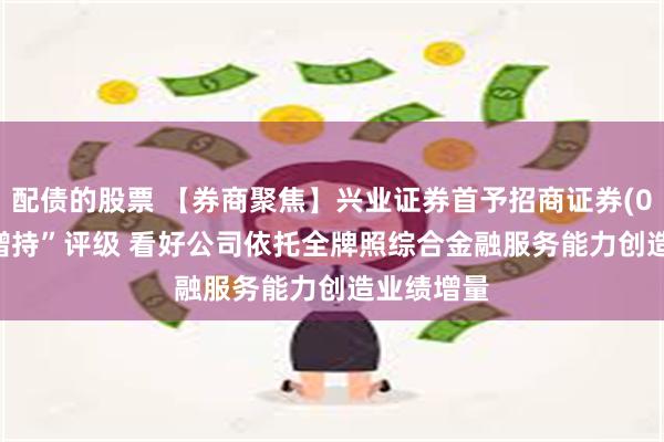 配债的股票 【券商聚焦】兴业证券首予招商证券(06099)“增持”评级 看好公司依托全牌照综合金融服务能力创造业绩增量