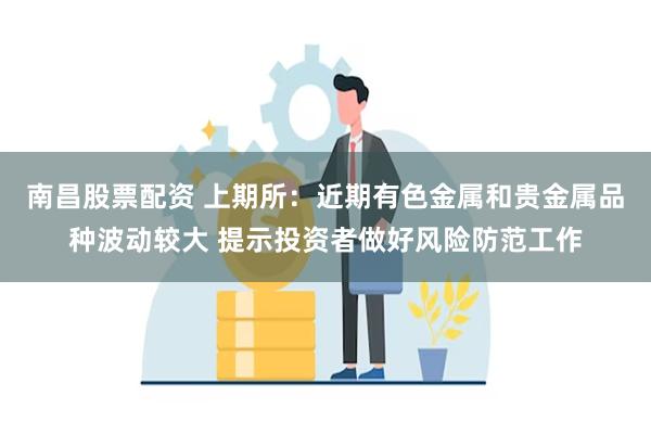 南昌股票配资 上期所：近期有色金属和贵金属品种波动较大 提示投资者做好风险防范工作